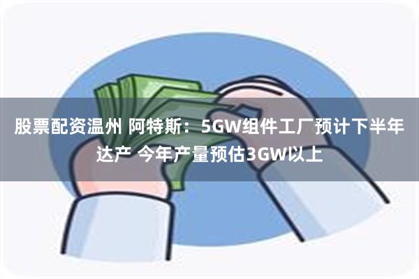 股票配资温州 阿特斯：5GW组件工厂预计下半年达产 今年产量预估3GW以上