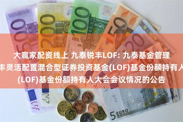 大赢家配资线上 九泰锐丰LOF: 九泰基金管理有限公司关于九泰锐丰灵活配置混合型证券投资基金(LOF)基金份额持有人大会会议情况的公告