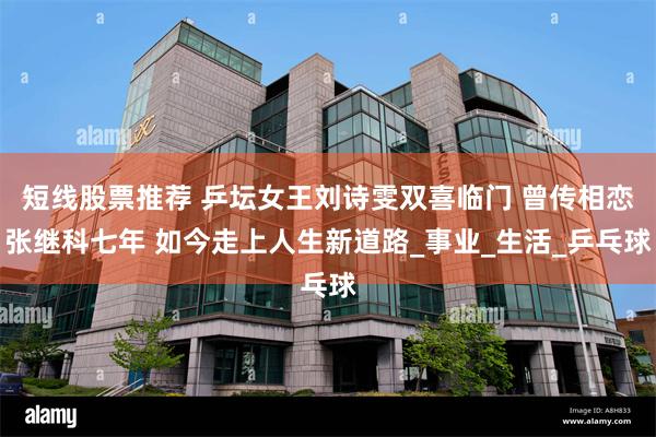短线股票推荐 乒坛女王刘诗雯双喜临门 曾传相恋张继科七年 如今走上人生新道路_事业_生活_乒乓球