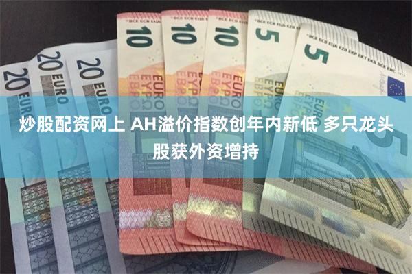 炒股配资网上 AH溢价指数创年内新低 多只龙头股获外资增持