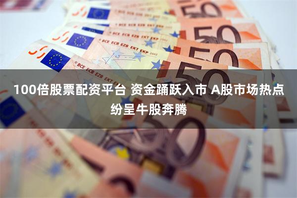 100倍股票配资平台 资金踊跃入市 A股市场热点纷呈牛股奔腾