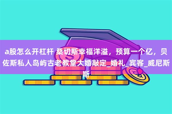 a股怎么开杠杆 桑切斯幸福洋溢，预算一个亿，贝佐斯私人岛屿古老教堂大婚敲定_婚礼_宾客_威尼斯
