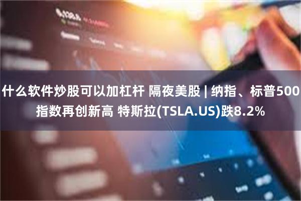 什么软件炒股可以加杠杆 隔夜美股 | 纳指、标普500指数再创新高 特斯拉(TSLA.US)跌8.2%