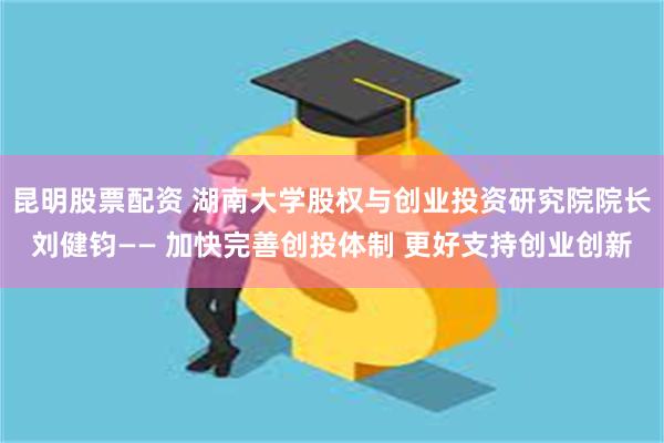 昆明股票配资 湖南大学股权与创业投资研究院院长刘健钧—— 加快完善创投体制 更好支持创业创新
