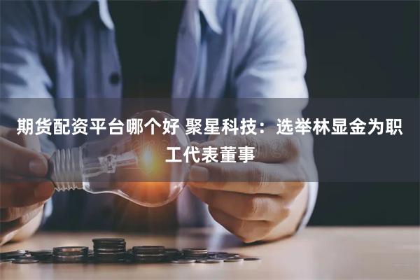 期货配资平台哪个好 聚星科技：选举林显金为职工代表董事