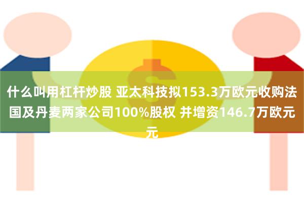 什么叫用杠杆炒股 亚太科技拟153.3万欧元收购法国及丹麦两家公司100%股权 并增资146.7万欧元