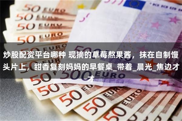 炒股配资平台哪种 现摘的草莓熬果酱，抹在自制馒头片上，甜香复刻妈妈的早餐桌_带着_晨光_焦边才