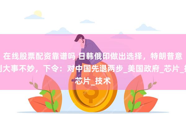 在线股票配资靠谱吗 日韩俄印做出选择，特朗普意识到大事不妙，下令：对中国先退两步_美国政府_芯片_技术