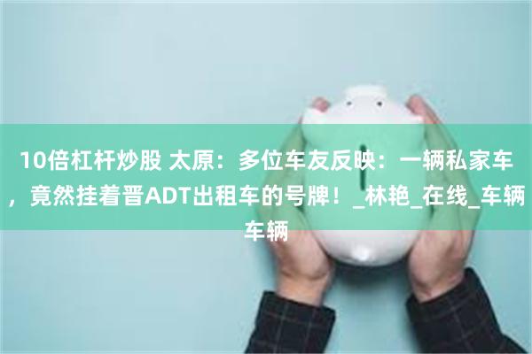 10倍杠杆炒股 太原：多位车友反映：一辆私家车，竟然挂着晋ADT出租车的号牌！_林艳_在线_车辆