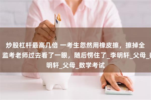 炒股杠杆最高几倍 一考生忽然用橡皮擦，擦掉全部答案，监考老师过去看了一眼，随后愣住了_李明轩_父母_数学考试