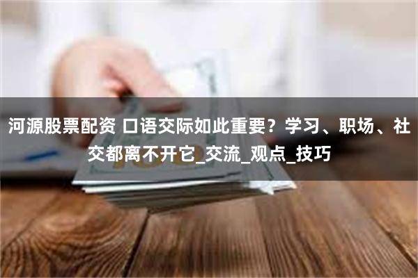 河源股票配资 口语交际如此重要？学习、职场、社交都离不开它_交流_观点_技巧