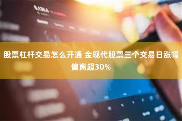 股票杠杆交易怎么开通 金现代股票三个交易日涨幅偏离超30%