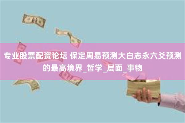 专业股票配资论坛 保定周易预测大白志永六爻预测的最高境界_哲学_层面_事物