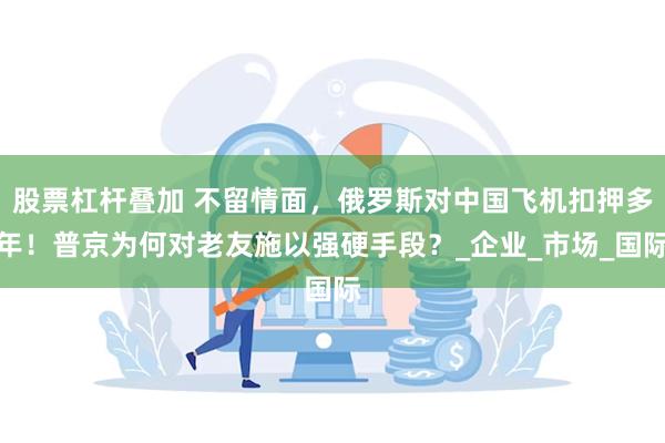 股票杠杆叠加 不留情面，俄罗斯对中国飞机扣押多年！普京为何对老友施以强硬手段？_企业_市场_国际