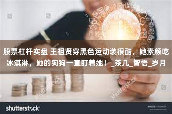 股票杠杆实盘 王祖贤穿黑色运动装很酷，她素颜吃冰淇淋，她的狗狗一直盯着她！_茶几_智悟_岁月