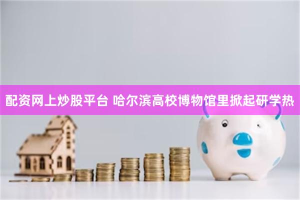配资网上炒股平台 哈尔滨高校博物馆里掀起研学热