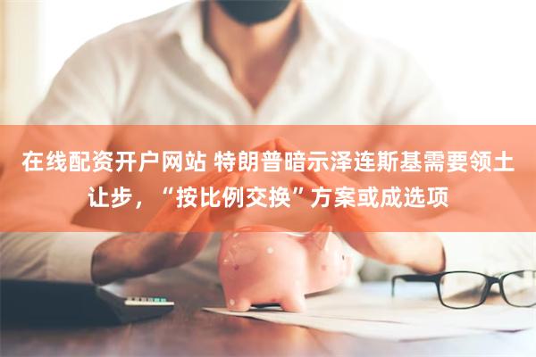 在线配资开户网站 特朗普暗示泽连斯基需要领土让步，“按比例交换”方案或成选项