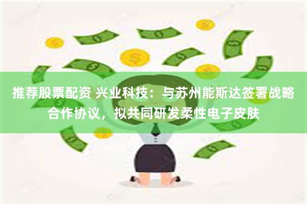 推荐股票配资 兴业科技：与苏州能斯达签署战略合作协议，拟共同研发柔性电子皮肤
