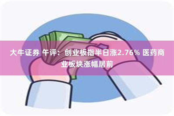大牛证券 午评:创业板指半日涨2.76% 医药商业板块涨幅居前