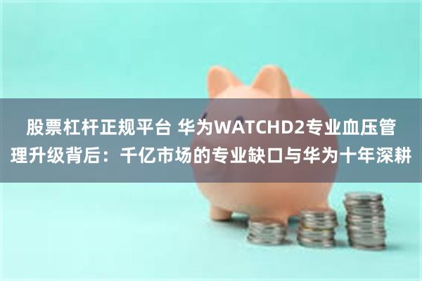 股票杠杆正规平台 华为WATCHD2专业血压管理升级背后:千亿市场的专业缺口与华为十年深耕