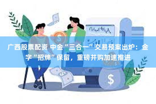 广西股票配资 中金“三合一”交易预案出炉：金字“招牌”保留，重磅并购加速推进